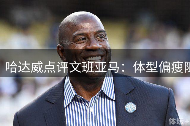哈达威点评文班亚马：体型偏瘦阻碍低位进攻